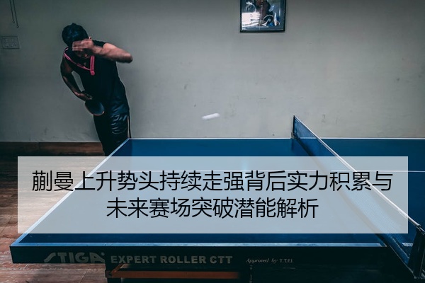 蒯曼上升势头持续走强背后实力积累与未来赛场突破潜能解析